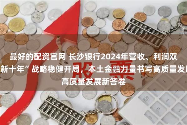 最好的配资官网 长沙银行2024年营收、利润双增长：“新十年”战略稳健开局，本土金融力量书写高质量发展新答卷