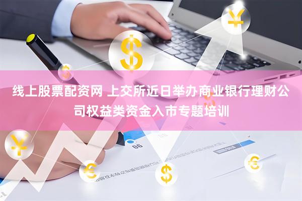 线上股票配资网 上交所近日举办商业银行理财公司权益类资金入市专题培训