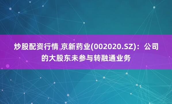 炒股配资行情 京新药业(002020.SZ)：公司的大股东未参与转融通业务