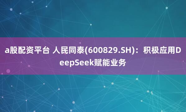 a股配资平台 人民同泰(600829.SH)：积极应用DeepSeek赋能业务