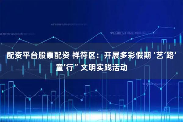 配资平台股票配资 祥符区：开展多彩假期 ‘艺’路‘童’行”文明实践活动