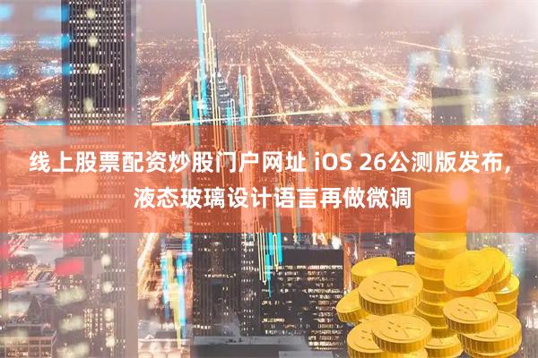 线上股票配资炒股门户网址 iOS 26公测版发布, 液态玻璃设计语言再做微调