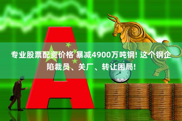 专业股票配资价格 暴减4900万吨钢! 这个钢企陷裁员、关厂、转让困局!