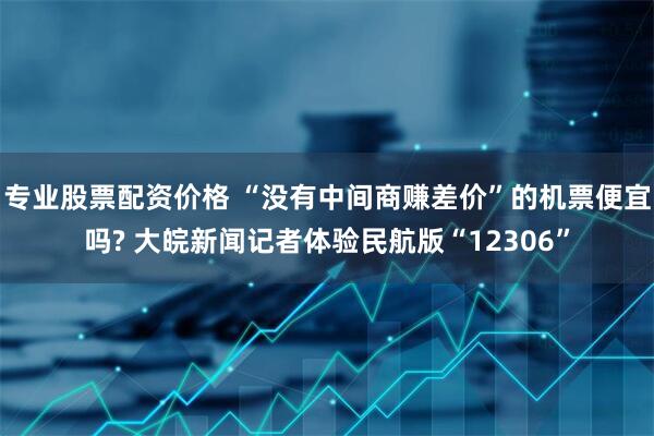 专业股票配资价格 “没有中间商赚差价”的机票便宜吗? 大皖新闻记者体验民航版“12306”