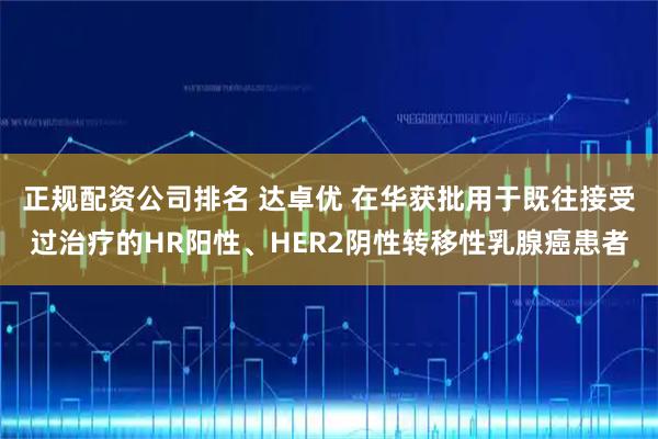 正规配资公司排名 达卓优 在华获批用于既往接受过治疗的HR阳性、HER2阴性转移性乳腺癌患者