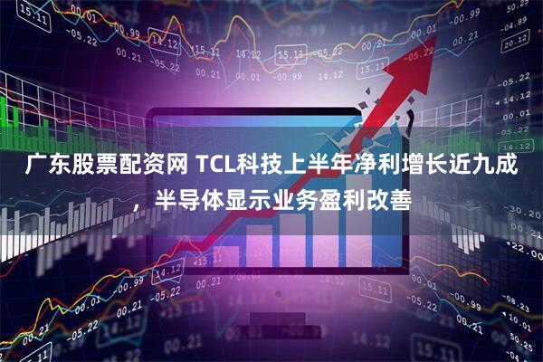 广东股票配资网 TCL科技上半年净利增长近九成，半导体显示业务盈利改善