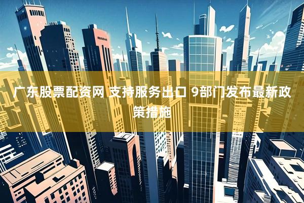 广东股票配资网 支持服务出口 9部门发布最新政策措施