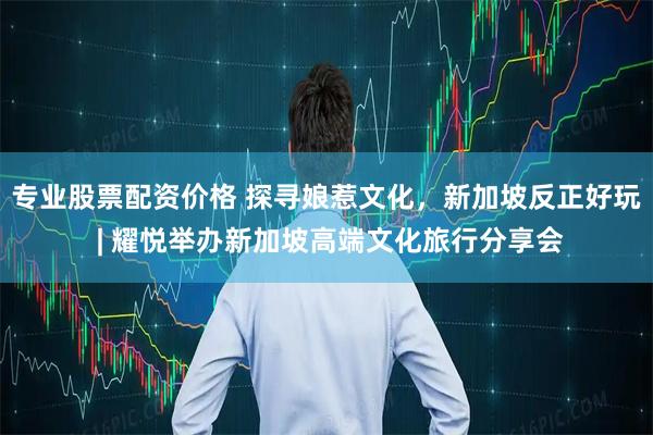 专业股票配资价格 探寻娘惹文化，新加坡反正好玩 | 耀悦举办新加坡高端文化旅行分享会